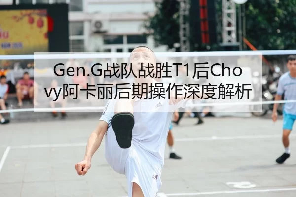 Gen.G战队战胜T1后Chovy阿卡丽后期操作深度解析