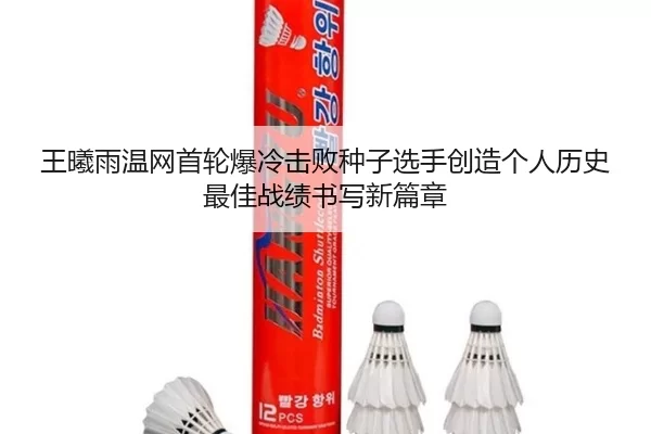 王曦雨温网首轮爆冷击败种子选手创造个人历史最佳战绩书写新篇章